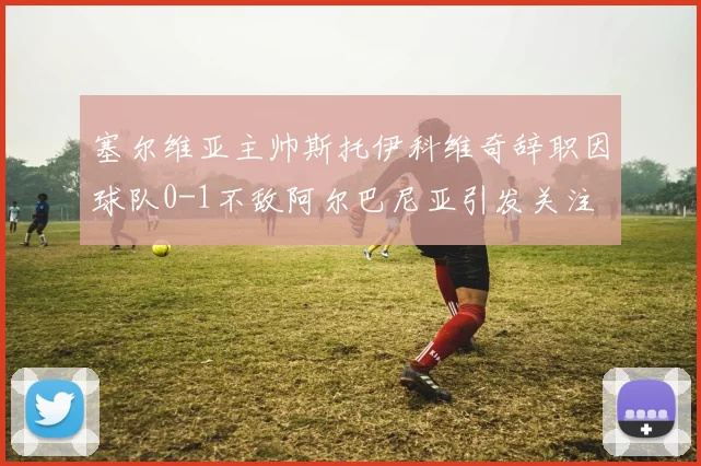 塞尔维亚主帅斯托伊科维奇辞职因球队0-1不敌阿尔巴尼亚引发关注