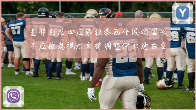 基耶利尼回应弗拉泰西传闻称国米不应被忽视尤文将调整伊尔迪兹合同内容
