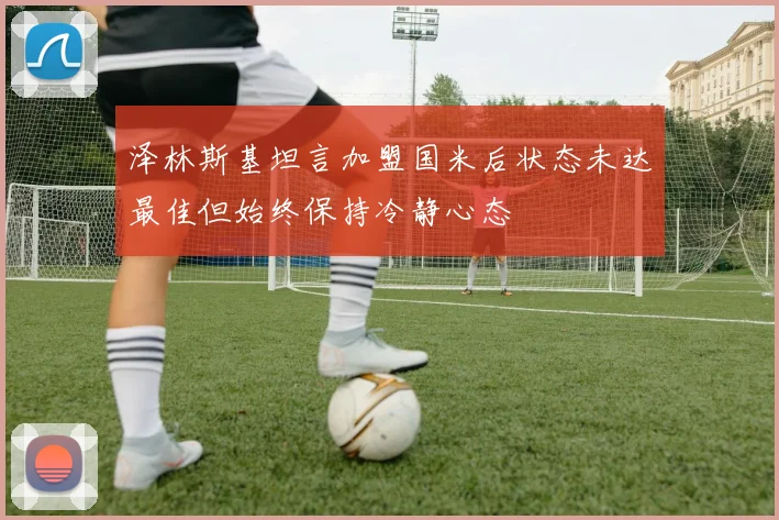 泽林斯基坦言加盟国米后状态未达最佳但始终保持冷静心态