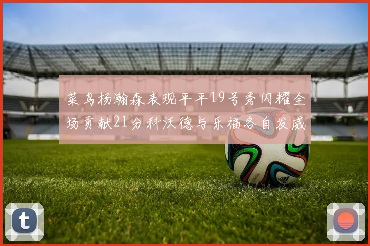 菜鸟杨瀚森表现平平19号秀闪耀全场贡献21分科沃德与乐福各自发威