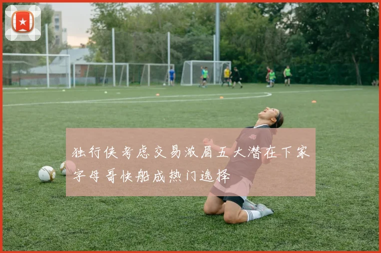 独行侠考虑交易浓眉五大潜在下家字母哥快船成热门选择