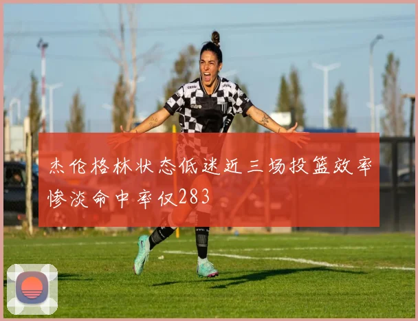 杰伦格林状态低迷近三场投篮效率惨淡命中率仅283