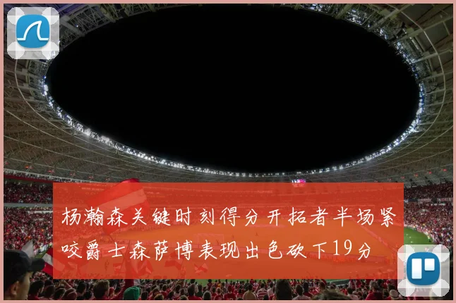 杨瀚森关键时刻得分开拓者半场紧咬爵士森萨博表现出色砍下19分